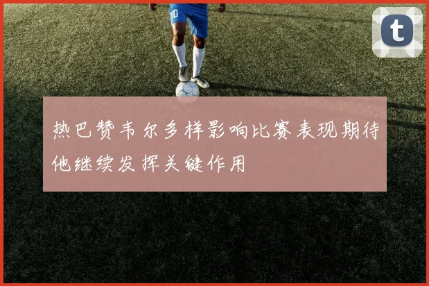 热巴赞韦尔多样影响比赛表现期待他继续发挥关键作用