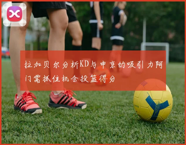 拉加贝尔分析KD与申京的吸引力阿门需抓住机会投篮得分