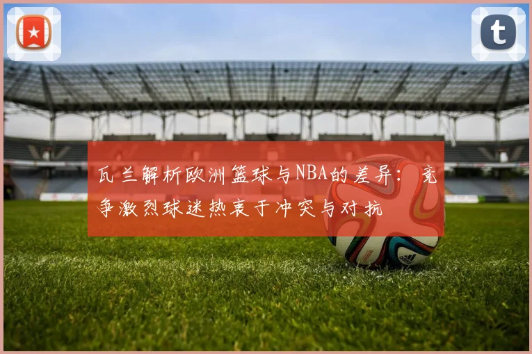 瓦兰解析欧洲篮球与NBA的差异：竞争激烈球迷热衷于冲突与对抗