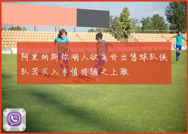 阿里纳斯称湖人欲高价出售球队侠队若买入市值将随之上涨
