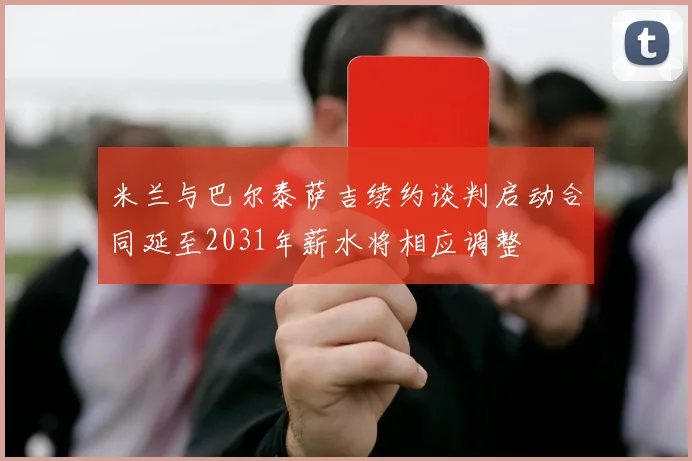 米兰与巴尔泰萨吉续约谈判启动合同延至2031年薪水将相应调整