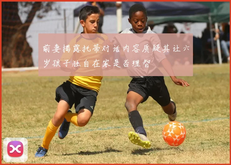 前妻揭露托蒂对话内容质疑其让六岁孩子独自在家是否理智