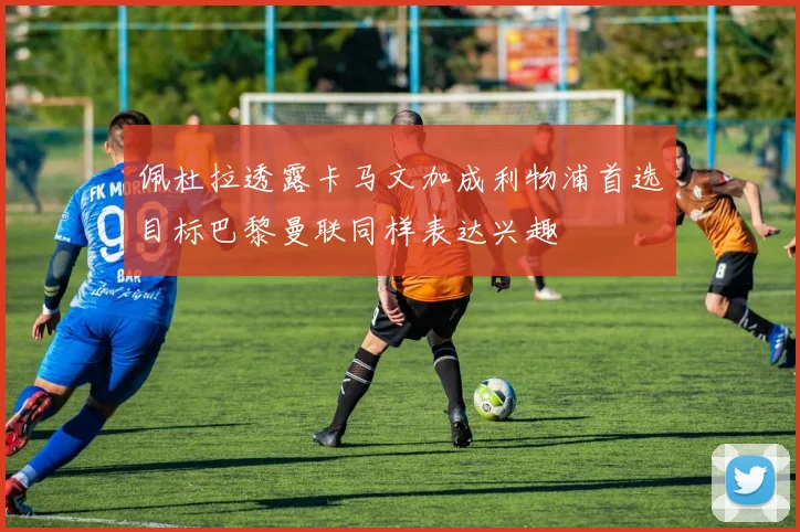 佩杜拉透露卡马文加成利物浦首选目标巴黎曼联同样表达兴趣