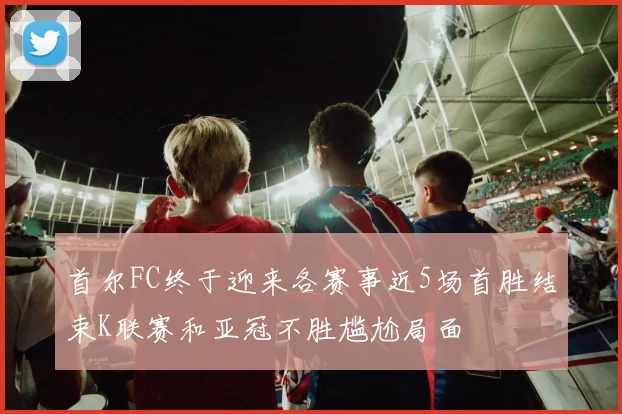 首尔FC终于迎来各赛事近5场首胜结束K联赛和亚冠不胜尴尬局面