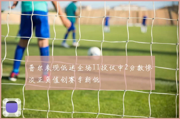 普尔表现低迷全场11投仅中2分数惨淡正负值创赛季新低