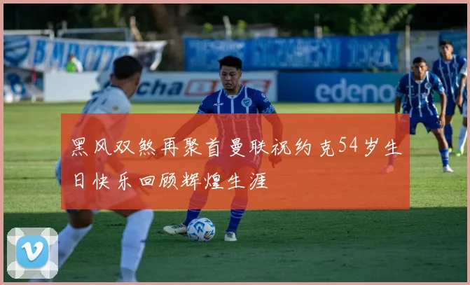 黑风双煞再聚首曼联祝约克54岁生日快乐回顾辉煌生涯