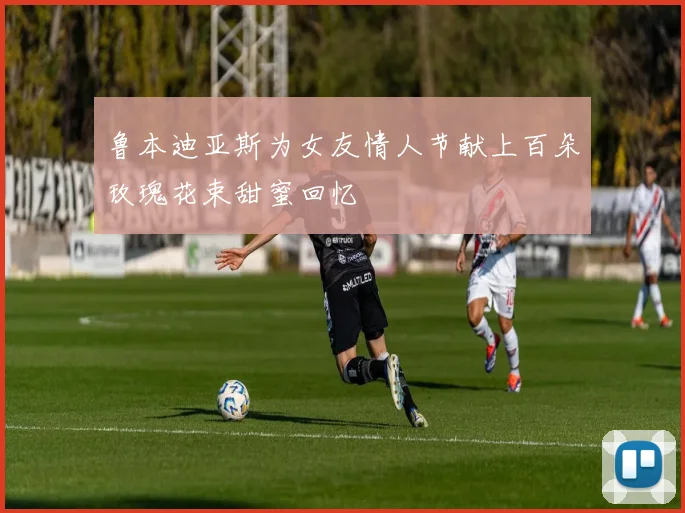 鲁本迪亚斯为女友情人节献上百朵玫瑰花束甜蜜回忆