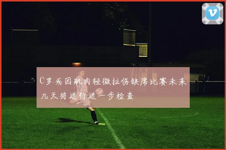 C罗或因肌肉轻微拉伤缺席比赛未来几天将进行进一步检查
