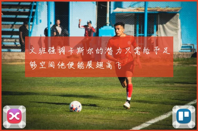 文班强调卡斯尔的潜力只需给予足够空间他便能展翅高飞
