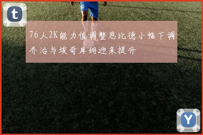 76人2K能力值调整恩比德小幅下调乔治与埃奇库姆迎来提升