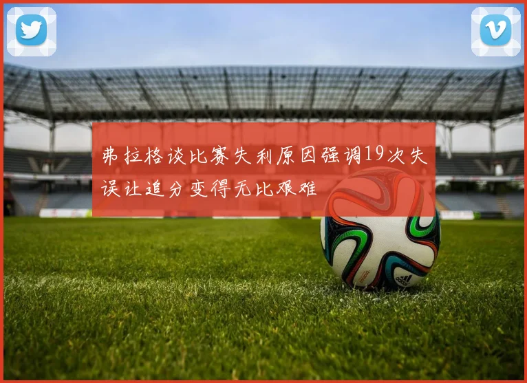 弗拉格谈比赛失利原因强调19次失误让追分变得无比艰难
