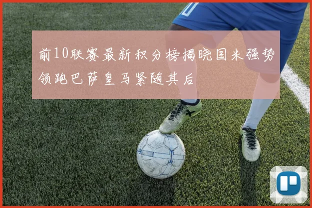前10联赛最新积分榜揭晓国米强势领跑巴萨皇马紧随其后