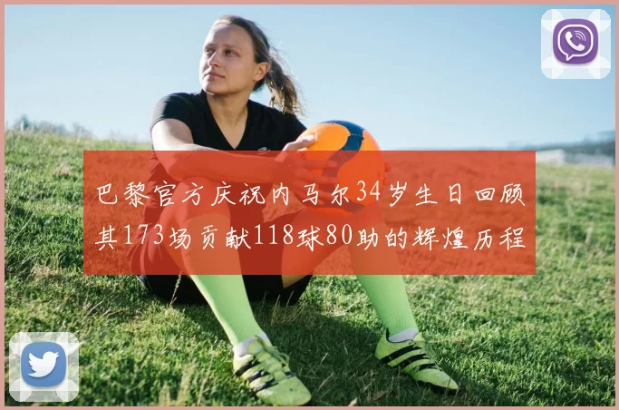 巴黎官方庆祝内马尔34岁生日回顾其173场贡献118球80助的辉煌历程