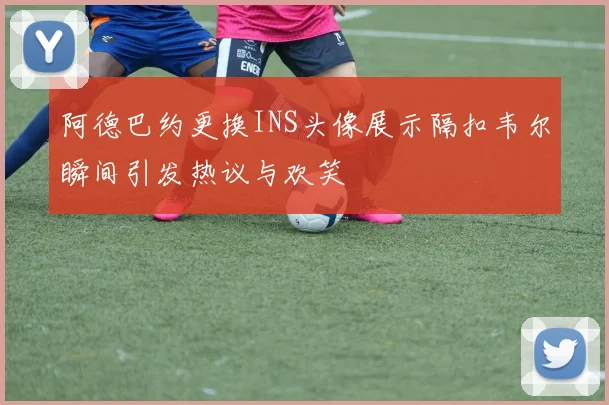 阿德巴约更换INS头像展示隔扣韦尔瞬间引发热议与欢笑