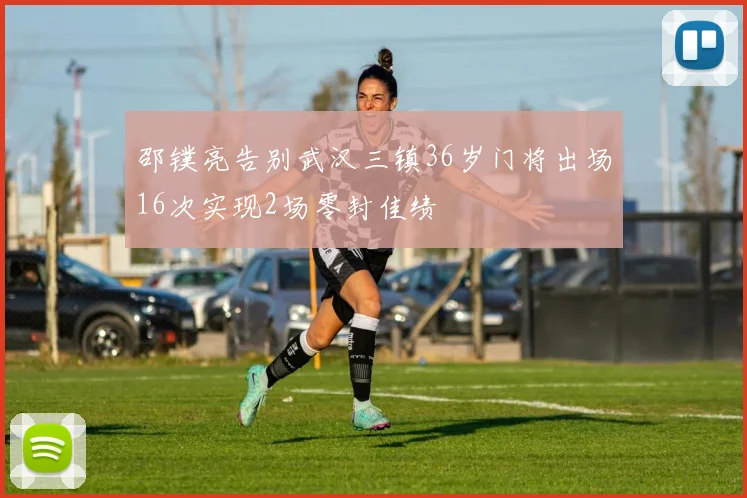 邵镤亮告别武汉三镇36岁门将出场16次实现2场零封佳绩