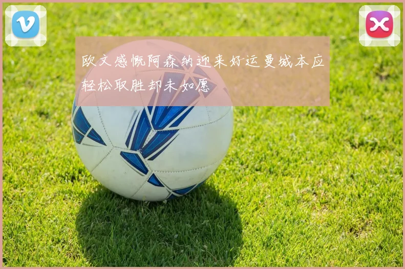 欧文感慨阿森纳迎来好运曼城本应轻松取胜却未如愿