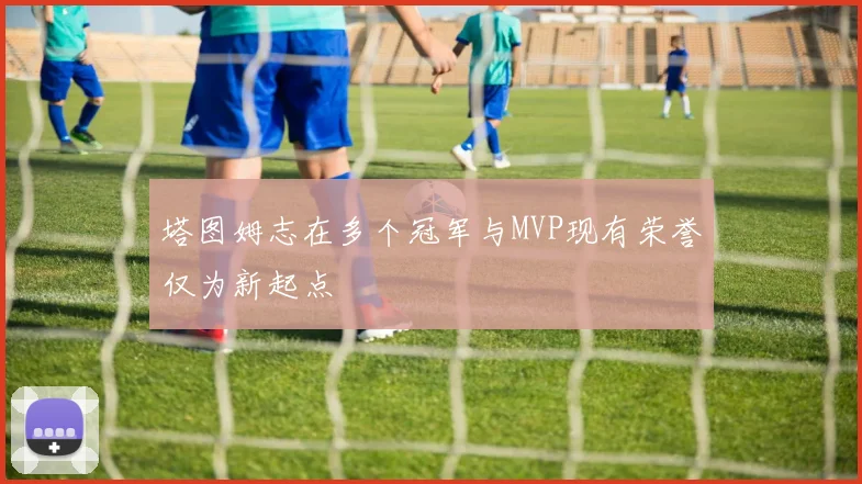 塔图姆志在多个冠军与MVP现有荣誉仅为新起点