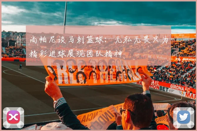 尚帕尼谈马刺篮球：无私无畏只为精彩进球展现团队精神