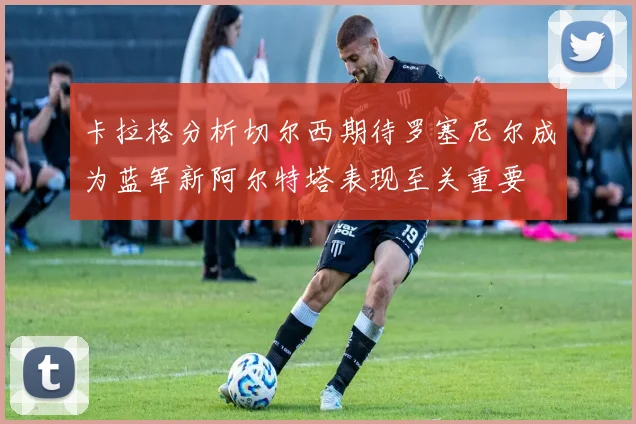 卡拉格分析切尔西期待罗塞尼尔成为蓝军新阿尔特塔表现至关重要