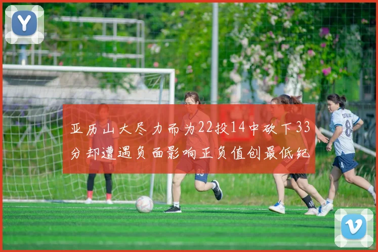 亚历山大尽力而为22投14中砍下33分却遭遇负面影响正负值创最低纪录