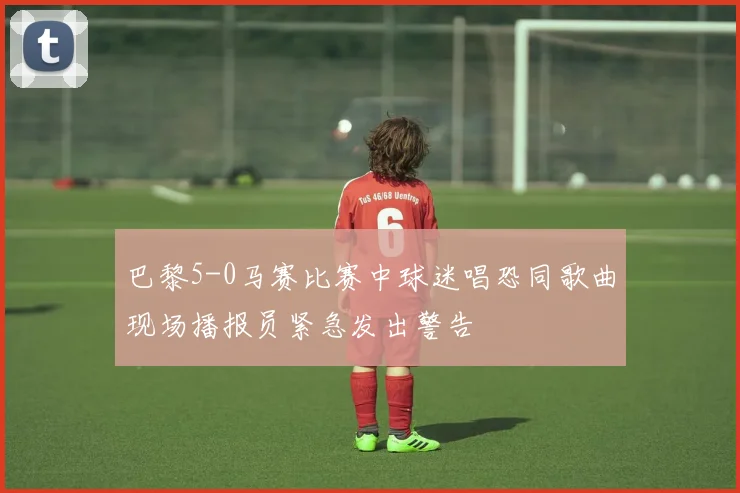 巴黎5-0马赛比赛中球迷唱恐同歌曲现场播报员紧急发出警告
