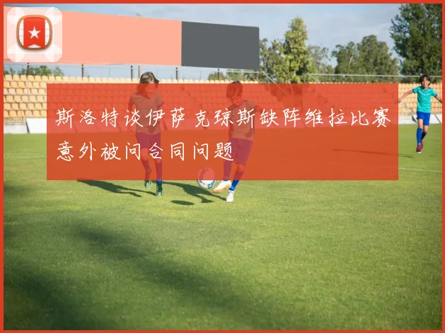 斯洛特谈伊萨克琼斯缺阵维拉比赛意外被问合同问题