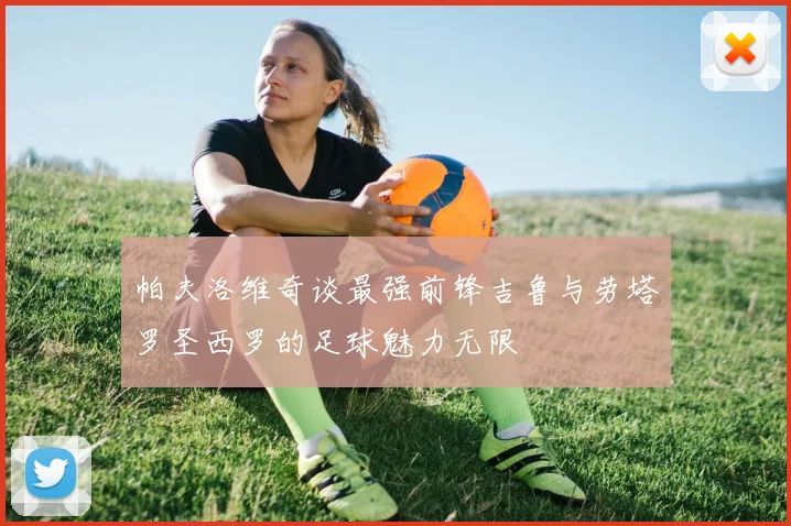 帕夫洛维奇谈最强前锋吉鲁与劳塔罗圣西罗的足球魅力无限