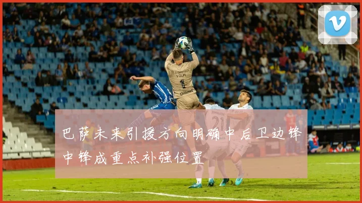 巴萨未来引援方向明确中后卫边锋中锋成重点补强位置