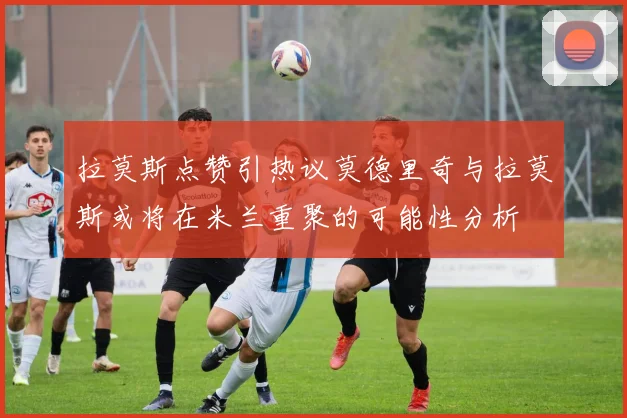 拉莫斯点赞引热议莫德里奇与拉莫斯或将在米兰重聚的可能性分析