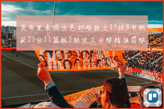 莫布里表现出色却难救主15投8中斩获21分11篮板5助攻三分球精准罚球失准