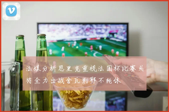 法媒分析恩里克重视法国杯比赛或将全力出战舍瓦利耶不轮休