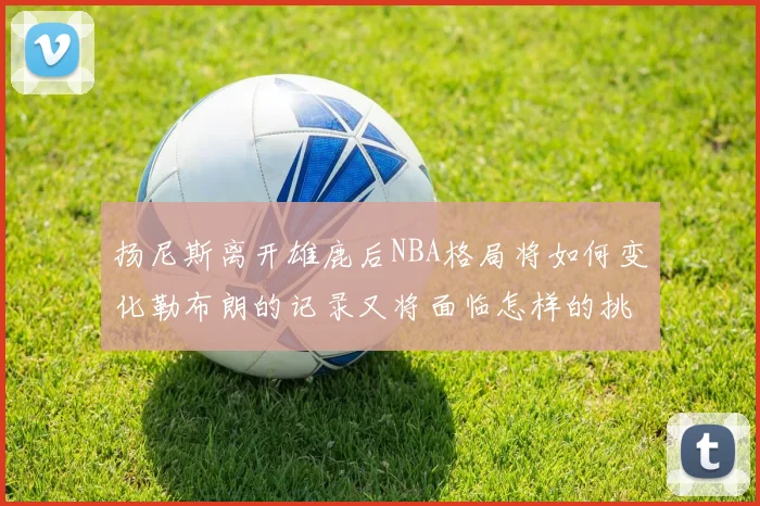 扬尼斯离开雄鹿后NBA格局将如何变化勒布朗的记录又将面临怎样的挑战