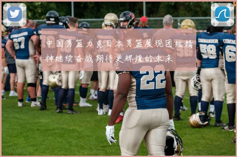 中国男篮力克日本男篮展现团结精神继续奋战期待更辉煌的未来