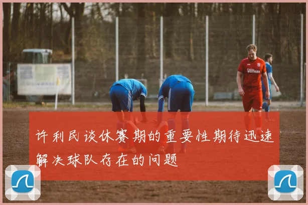 许利民谈休赛期的重要性期待迅速解决球队存在的问题