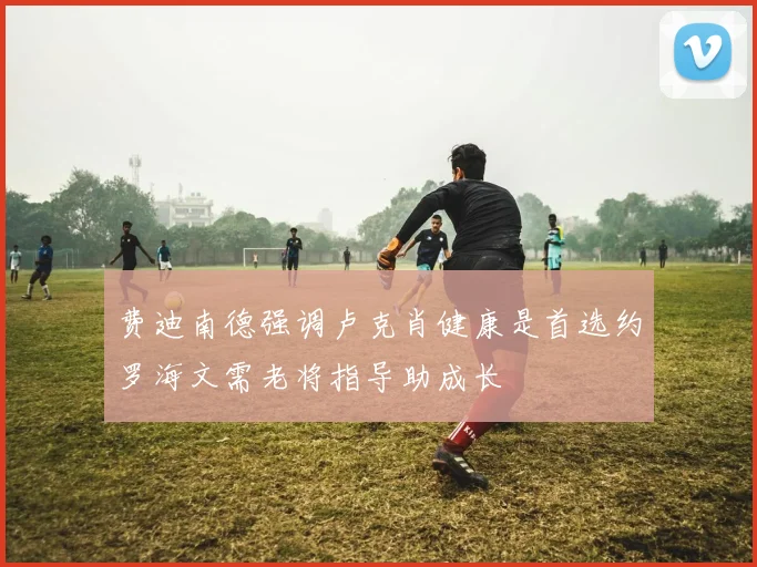 费迪南德强调卢克肖健康是首选约罗海文需老将指导助成长