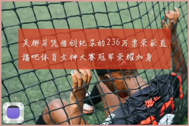 吴柳芳凭借创纪录的236万票荣获直播吧体育女神大赛冠军荣耀加身