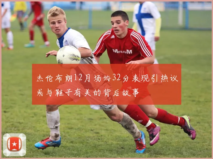 杰伦布朗12月场均32分表现引热议或与鞋子有关的背后故事